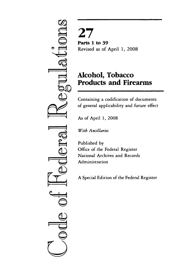 handle is hein.cfr/cfr2008096 and id is 1 raw text is: ©I
r it
U

27
Parts 1 to 39
Revised as of April 1, 2008
Alcohol, Tobacco
Products and Firearms
Containing a codification of documents
of general applicability and future effect
As of April 1, 2008
With Ancillaries
Published by
Office of the Federal Register
National Archives and Records
Administration
A Special Edition of the Federal Register


