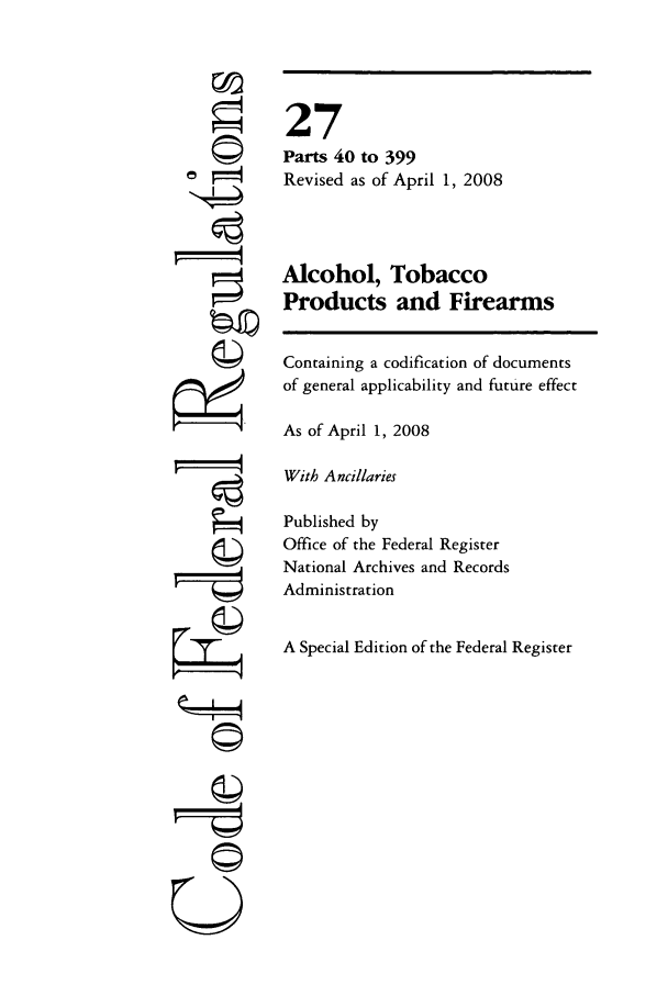 handle is hein.cfr/cfr2008097 and id is 1 raw text is: 'K4
U i

27
Parts 40 to 399
Revised as of April 1, 2008
Alcohol, Tobacco
Products and Firearms
Containing a codification of documents
of general applicability and future effect
As of April 1, 2008
With Ancillaries
Published by
Office of the Federal Register
National Archives and Records
Administration
A Special Edition of the Federal Register


