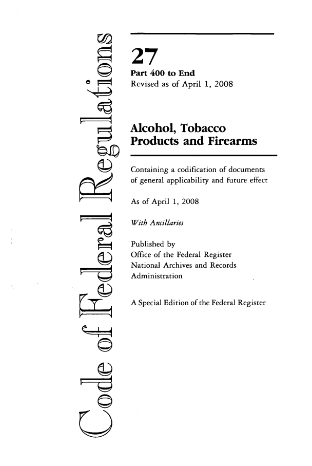 handle is hein.cfr/cfr2008098 and id is 1 raw text is: ?14
U I

27
Part 400 to End
Revised as of April 1, 2008
Alcohol, Tobacco
Products and Firearms
Containing a codification of documents
of general applicability and future effect
As of April 1, 2008
With Ancillaries
Published by
Office of the Federal Register
National Archives and Records
Administration
A Special Edition of the Federal Register


