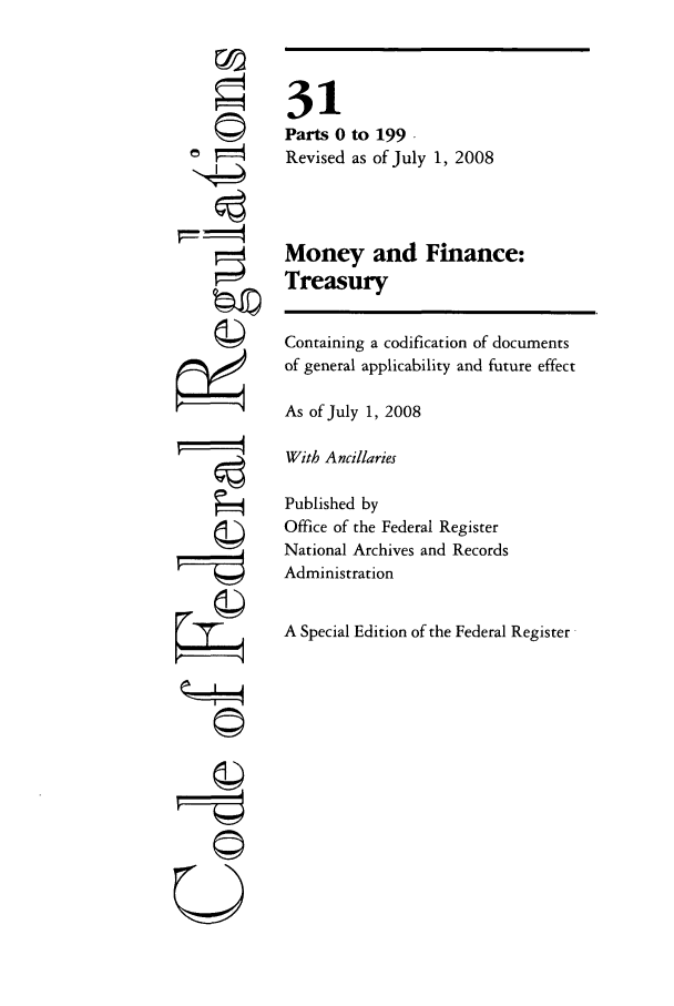 handle is hein.cfr/cfr2008113 and id is 1 raw text is: U

31
Parts 0 to 199.
Revised as of July 1, 2008
Money and Finance:
Treasury
Containing a codification of documents
of general applicability and future effect
As of July 1, 2008
With Ancillaries
Published by
Office of the Federal Register
National Archives and Records
Administration
A Special Edition of the Federal Register


