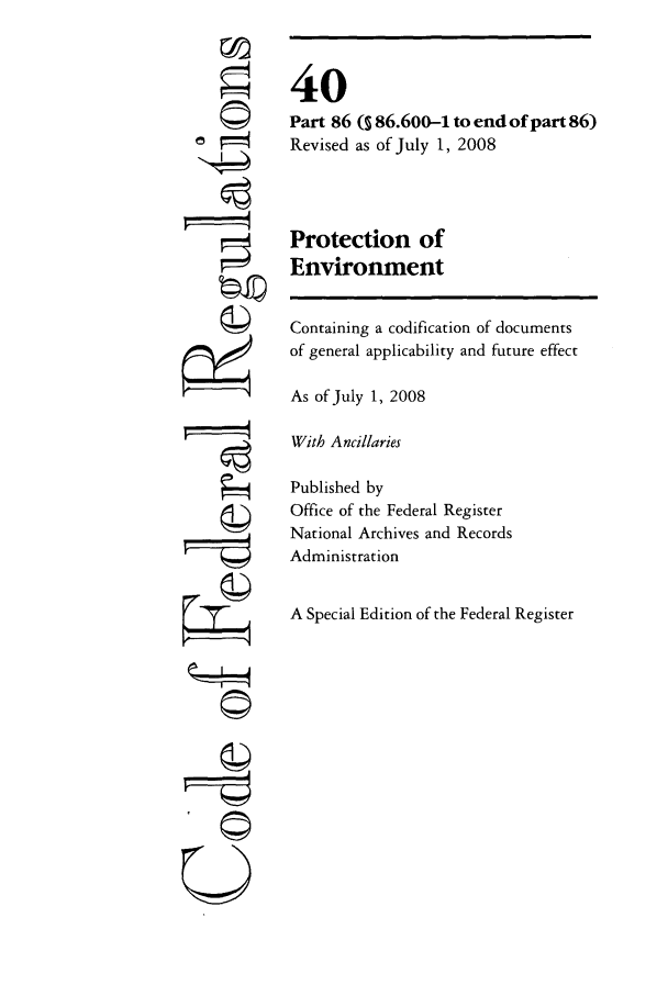 handle is hein.cfr/cfr2008154 and id is 1 raw text is: U

40
Part 86 ( 86.600-1 to end of part 86)
Revised as of July 1, 2008
Protection of
Environment
Containing a codification of documents
of general applicability and future effect
As of July 1, 2008
With Ancillaries
Published by
Office of the Federal Register
National Archives and Records
Administration
A Special Edition of the Federal Register


