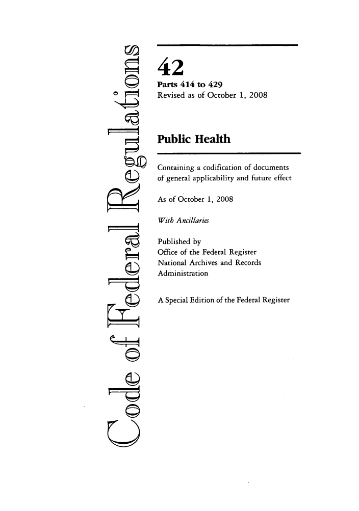 handle is hein.cfr/cfr2008173 and id is 1 raw text is: '4
' 4
U

42
Parts 414 to 429
Revised as of October 1, 2008
Public Health
Containing a codification of documents
of general applicability and future effect
As of October 1, 2008
With Ancillaries
Published by
Office of the Federal Register
National Archives and Records
Administration
A Special Edition of the Federal Register


