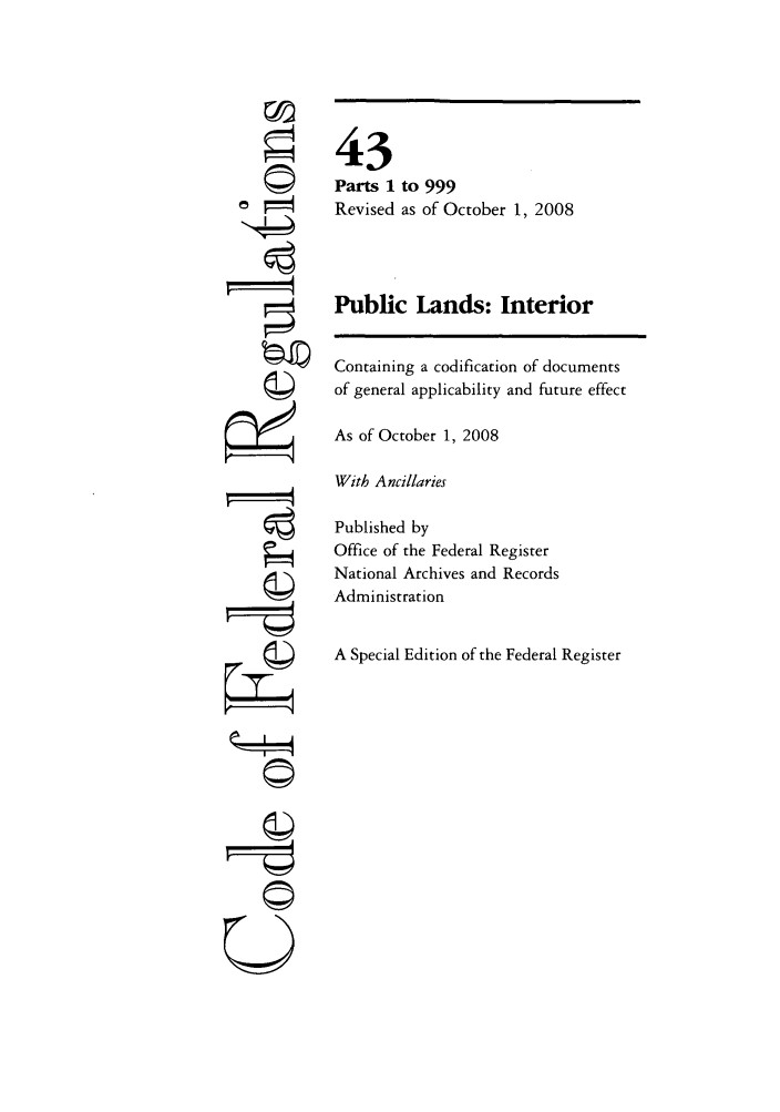 handle is hein.cfr/cfr2008175 and id is 1 raw text is: 43
Parts 1
Revised

to 999
as of October 1, 2008

U
-4!
4  I

Public Lands: Interior
Containing a codification of documents
of general applicability and future effect
As of October 1, 2008
With Ancillaries
Published by
Office of the Federal Register
National Archives and Records
Administration
A Special Edition of the Federal Register



