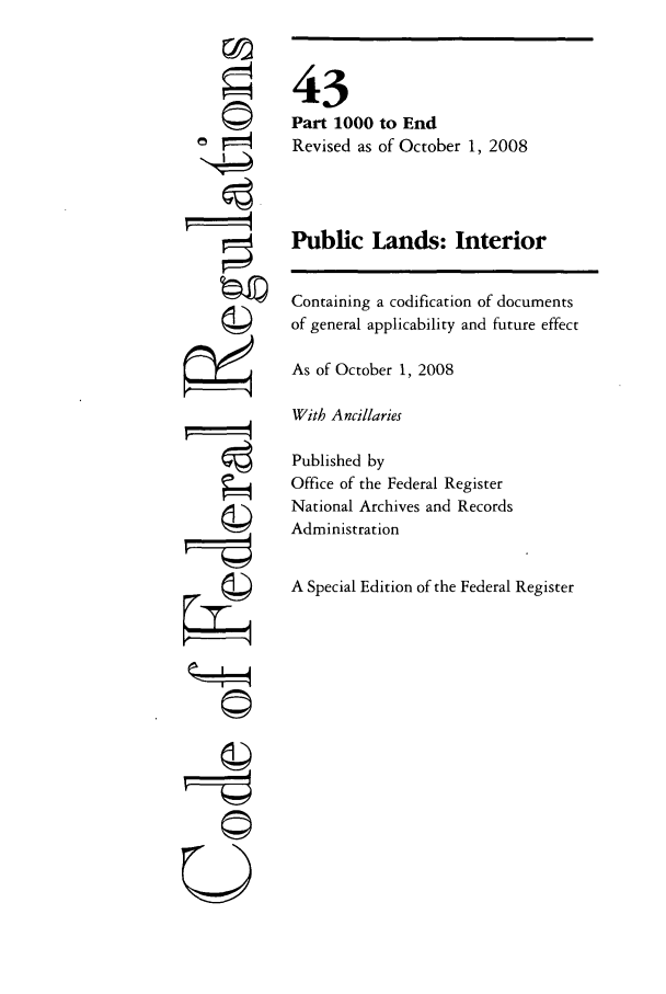 handle is hein.cfr/cfr2008176 and id is 1 raw text is: ©I

43
Part 1000 to End
Revised as of October 1, 2008
Public Lands: Interior
Containing a codification of documents
of general applicability and future effect
As of October 1, 2008
With Ancillaries
Published by
Office of the Federal Register
National Archives and Records
Administration
A Special Edition of the Federal Register

U


