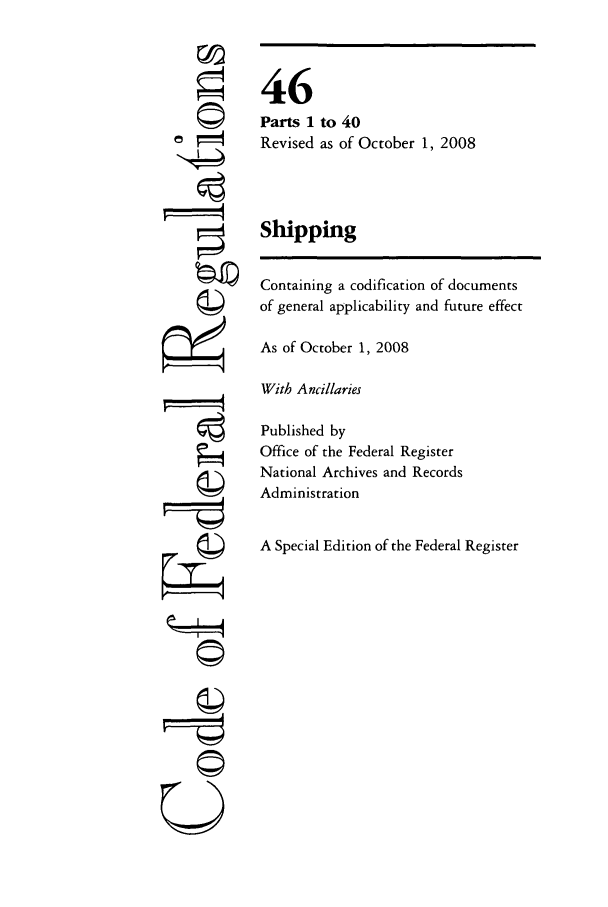 handle is hein.cfr/cfr2008182 and id is 1 raw text is: '4

46
Parts 1 to 40
Revised as of October 1, 2008
Shipping
Containing a codification of documents
of general applicability and future effect
As of October 1, 2008
With Ancillaries
Published by
Office of the Federal Register
National Archives and Records
Administration
A Special Edition of the Federal Register

U


