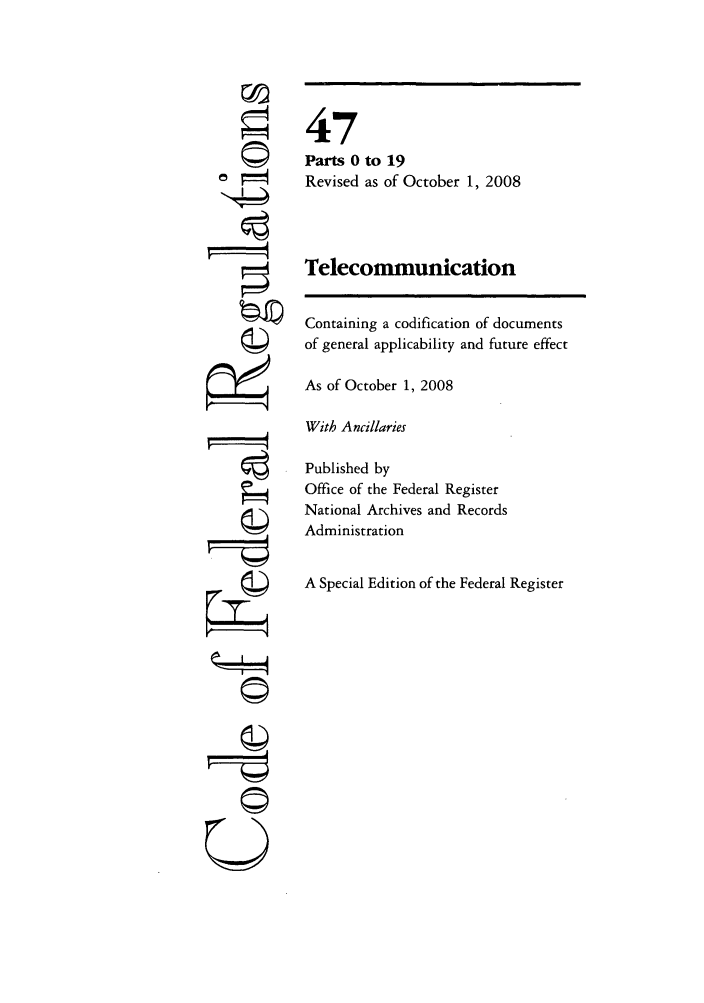 handle is hein.cfr/cfr2008191 and id is 1 raw text is: V'4
©II
U

47
Parts 0 to 19
Revised as of October 1, 2008
Telecommunication
Containing a codification of documents
of general applicability and future effect
As of October 1, 2008
With Ancillaries
Published by
Office of the Federal Register
National Archives and Records
Administration
A Special Edition of the Federal Register


