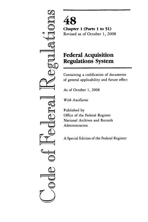 handle is hein.cfr/cfr2008196 and id is 1 raw text is: ori
U

48
Chapter 1 (Parts 1 to 51)
Revised as of October 1, 2008
Federal Acquisition
Regulations System
Containing a codification of documents
of general applicability and future effect
As of October 1, 2008
With Ancillaries
Published by
Office of the Federal Register
National Archives and Records
Administration
A Special Edition of the Federal Register


