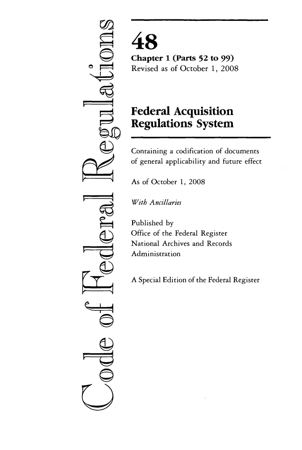 handle is hein.cfr/cfr2008197 and id is 1 raw text is: FIj
U

48
Chapter 1 (Parts 52 to 99)
Revised as of October 1, 2008
Federal Acquisition
Regulations System
Containing a codification of documents
of general applicability and future effect
As of October 1, 2008
With Ancillaries
Published by
Office of the Federal Register
National Archives and Records
Administration
A Special Edition of the Federal Register


