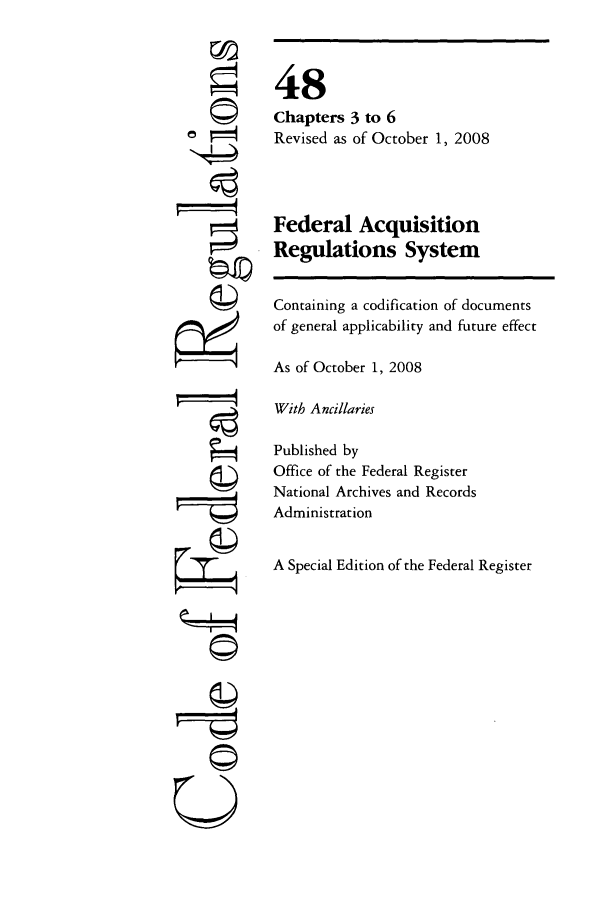 handle is hein.cfr/cfr2008199 and id is 1 raw text is: F= -

4
U

48
Chapters 3 to 6
Revised as of October 1, 2008
Federal Acquisition
Regulations System
Containing a codification of documents
of general applicability and future effect
As of October 1, 2008
With Ancillaries
Published by
Office of the Federal Register
National Archives and Records
Administration
A Special Edition of the Federal Register


