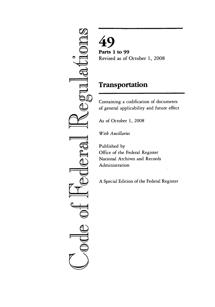 handle is hein.cfr/cfr2008203 and id is 1 raw text is: ©i
U

49
Parts 1 to 99
Revised as of October 1, 2008
Transportation
Containing a codification of documents
of general applicability and future effect
As of October 1, 2008
With Ancillaries
Published by
Office of the Federal Register
National Archives and Records
Administration
A Special Edition of the Federal Register


