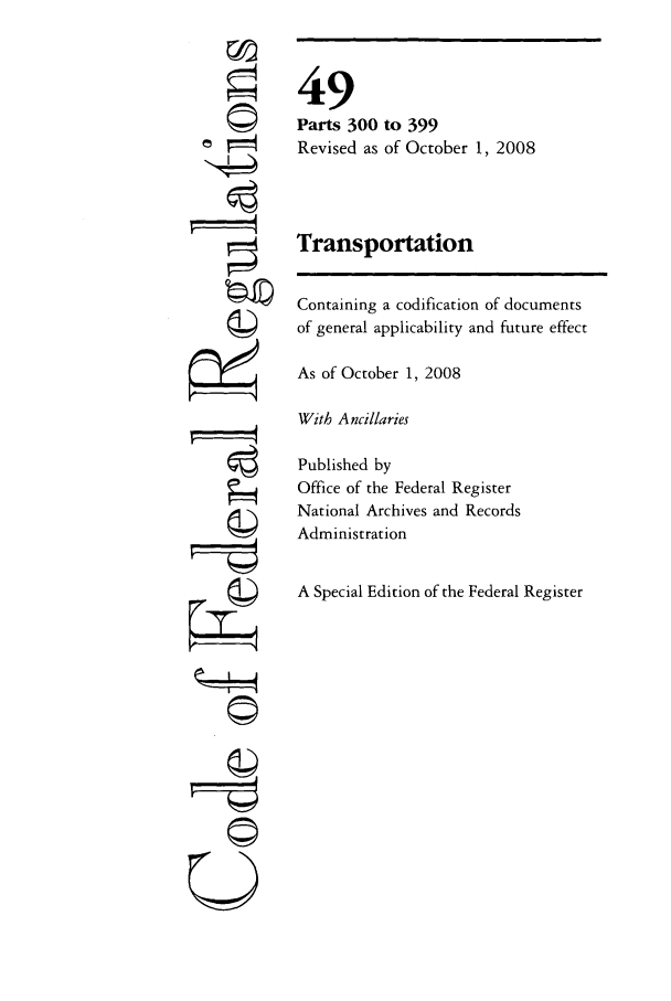 handle is hein.cfr/cfr2008207 and id is 1 raw text is: ©i
U

49
Parts 300 to 399
Revised as of October 1, 2008
Transportation
Containing a codification of documents
of general applicability and future effect
As of October 1, 2008
With Ancillaries
Published by
Office of the Federal Register
National Archives and Records
Administration
A Special Edition of the Federal Register


