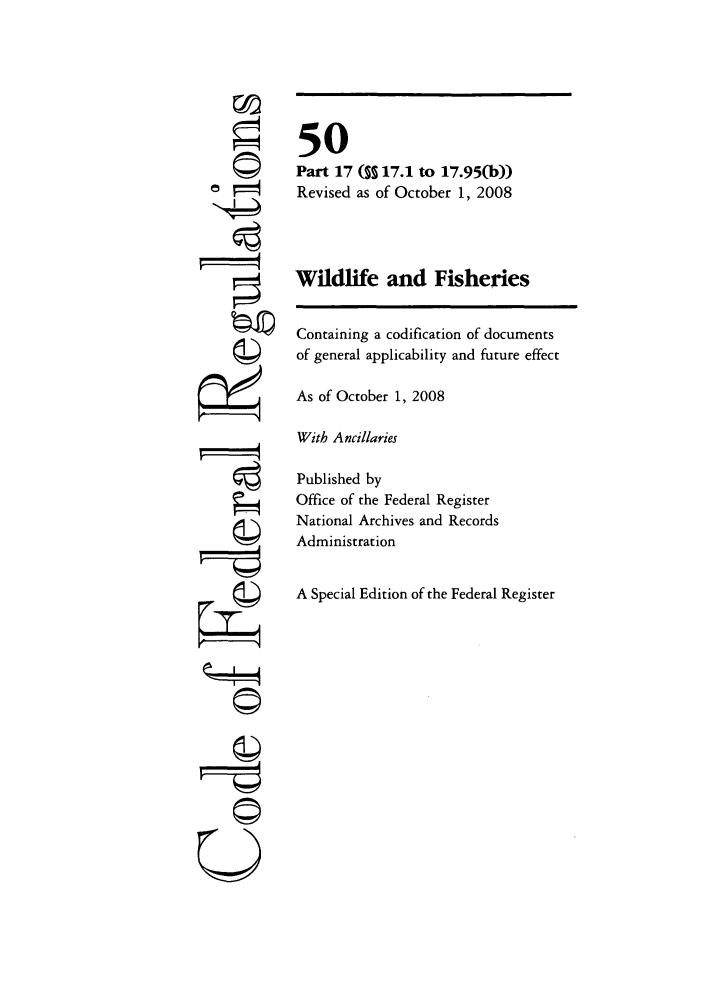 handle is hein.cfr/cfr2008213 and id is 1 raw text is: ©i~
U

50
Part 17 ( 17.1 to 17.95(b))
Revised as of October 1, 2008
Wildlife and Fisheries
Containing a codification of documents
of general applicability and future effect
As of October 1, 2008
With Ancillaries
Published by
Office of the Federal Register
National Archives and Records
Administration
A Special Edition of the Federal Register


