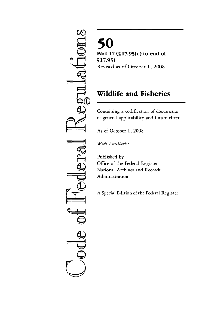 handle is hein.cfr/cfr2008214 and id is 1 raw text is: ©I

50
Part 17 (S 17.95(c) to end of
§17.95)
Revised as of October 1, 2008
Wildlife and Fisheries
Containing a codification of documents
of general applicability and future effect
As of October 1, 2008
With Ancillaries
Published by
Office of the Federal Register
National Archives and Records
Administration
A Special Edition of the Federal Register

U


