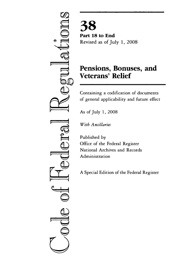 handle is hein.cfr/cfr2008222 and id is 1 raw text is: Q
'4
77
U
k©!
Qr-
A

38
Part 18 to End
Revised as of July 1, 2008
Pensions, Bonuses, and
Veterans' Relief
Containing a codification of documents
of general applicability and future effect
As of July 1, 2008
With Ancillaries
Published by
Office of the Federal Register
National Archives and Records
Administration
A Special Edition of the Federal Register


