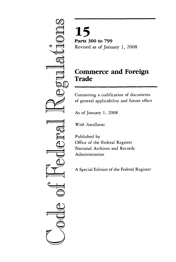 handle is hein.cfr/cfr2008224 and id is 1 raw text is: ©
,  t
g
©
©

15
Parts 300 to 799
Revised as of January 1, 2008
Commerce and Foreign
Trade
Containing a codification of documents
of general applicability and future effect
As of January 1, 2008
With Ancillaries
Published by
Office of the Federal Register
National Archives and Records
Administration
A Special Edition of the Federal Register


