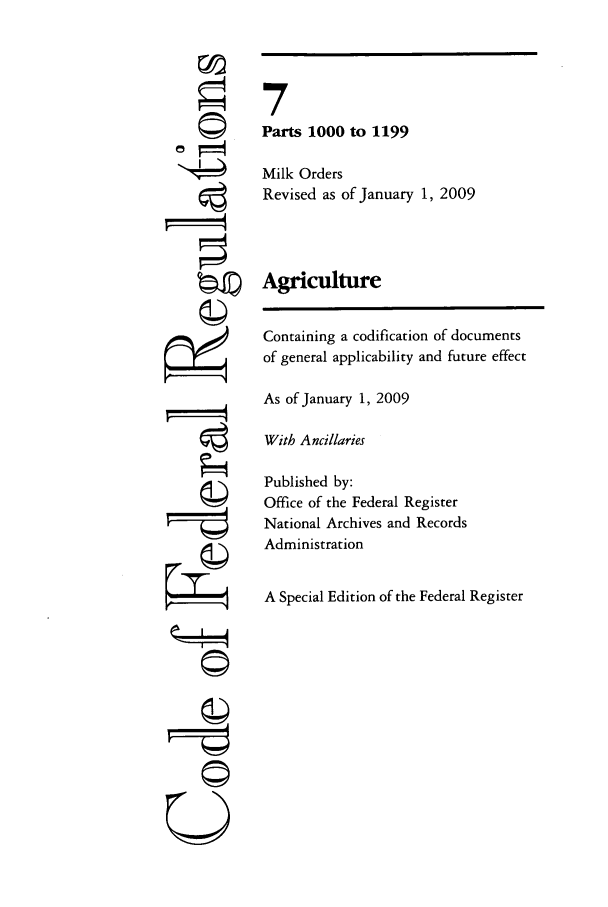 handle is hein.cfr/cfr2009017 and id is 1 raw text is: 7
U

7
Parts 1000 to 1199
Milk Orders
Revised as of January 1, 2009
Agriculture
Containing a codification of documents
of general applicability and future effect
As of January 1, 2009
With Ancillaries
Published by:
Office of the Federal Register
National Archives and Records
Administration
A Special Edition of the Federal Register


