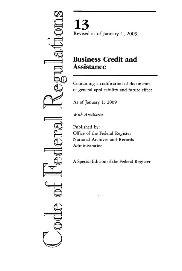 handle is hein.cfr/cfr2009039 and id is 1 raw text is: ©I

13
Revised as of January 1, 2009
Business Credit and
Assistance

Containing a codification of documents
of general applicability and future effect
As of January 1, 2009
With Ancillaries
Published by:
Office of the Federal Register
National Archives and Records
Administration
A Special Edition of the Federal Register

U
OW-
7=
QsI


