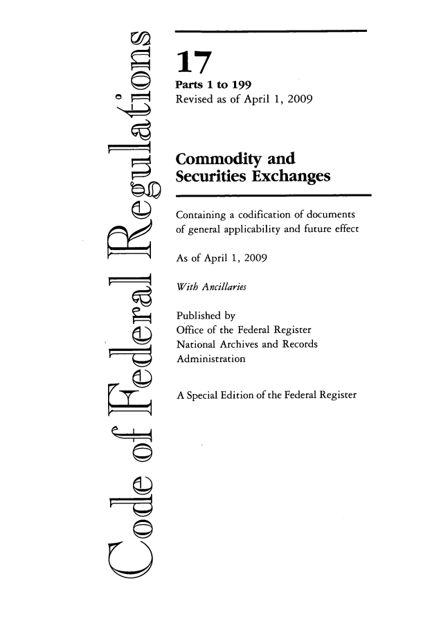 handle is hein.cfr/cfr2009050 and id is 1 raw text is: U

17
Parts 1 to 199
Revised as of April 1, 2009
Commodity and
Securities Exchanges
Containing a codification of documents
of general applicability and future effect
As of April 1, 2009
With Ancillaries
Published by
Office of the Federal Register
National Archives and Records
Administration
A Special Edition of the Federal Register


