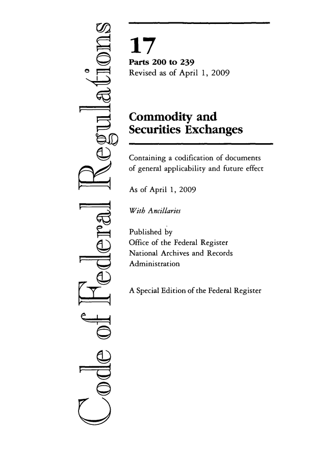 handle is hein.cfr/cfr2009051 and id is 1 raw text is: 0
©
g

©l
U

17
Parts 200 to 239
Revised as of April 1, 2009
Commodity and
Securities Exchanges
Containing a codification of documents
of general applicability and future effect
As of April 1, 2009
With Ancillaries
Published by
Office of the Federal Register
National Archives and Records
Administration
A Special Edition of the Federal Register


