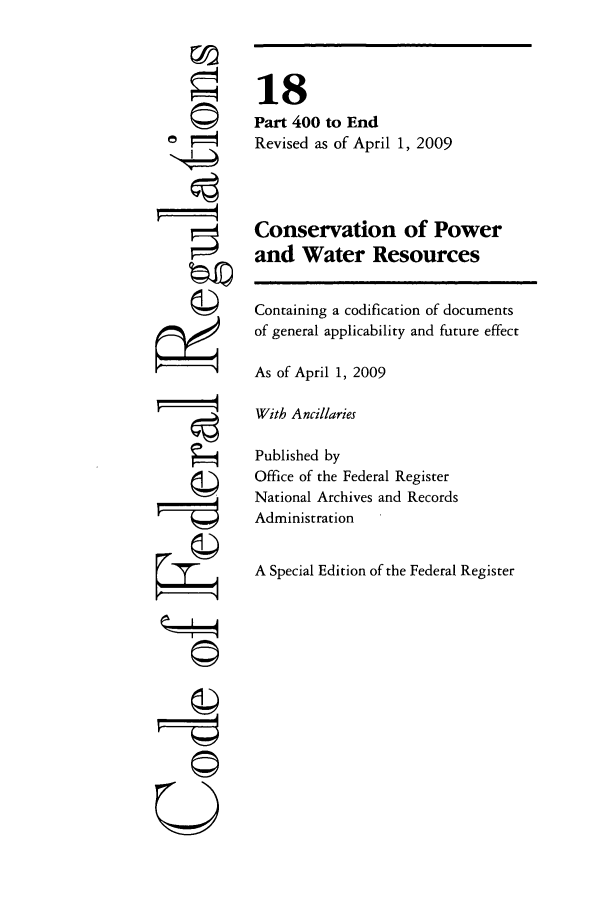 handle is hein.cfr/cfr2009054 and id is 1 raw text is: ©I
ri

18
Part 400 to End
Revised as of April 1, 2009
Conservation of Power
and Water Resources
Containing a codification of documents
of general applicability and future effect
As of April 1, 2009
With Ancillaries
Published by
Office of the Federal Register
National Archives and Records
Administration
A Special Edition of the Federal Register

©t1
U



