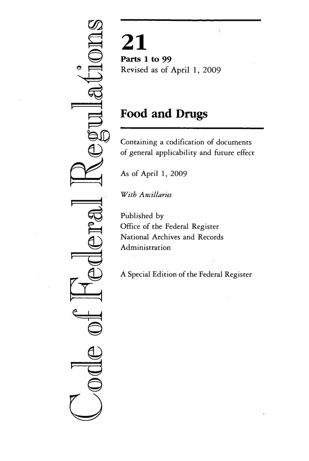 handle is hein.cfr/cfr2009061 and id is 1 raw text is: ©4
r4

21
Parts 1 to 99
Revised as of April 1, 2009
Food and Drugs
Containing a codification of documents
of general applicability and future effect
As of April 1, 2009
With Ancillaries
Published by
Office of the Federal Register
National Archives and Records
Administration
A Special Edition of the Federal Register

©11
U


