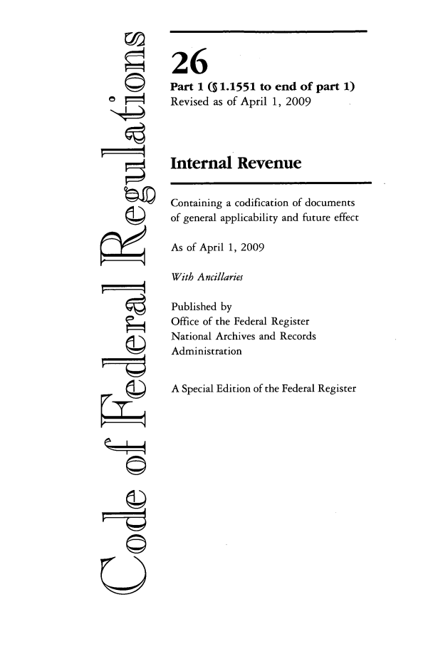 handle is hein.cfr/cfr2009091 and id is 1 raw text is: [4
ti
U

26
Part 1 (S 1.1551 to end of part 1)
Revised as of April 1, 2009
Internal Revenue
Containing a codification of documents
of general applicability and future effect
As of April 1, 2009
With Ancillaries
Published by
Office of the Federal Register
National Archives and Records
Administration
A Special Edition of the Federal Register


