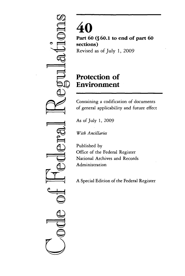 handle is hein.cfr/cfr2009144 and id is 1 raw text is: 




0


















~g


40
Part 60 Q 60.1 to end of part 60
sections)
Revised as of July 1, 2009



Protection of
Environment

Containing a codification of documents
of general applicability and future effect

As of July 1, 2009

With Ancillaries

Published by
Office of the Federal Register
National Archives and Records
Administration

A Special Edition of the Federal Register


