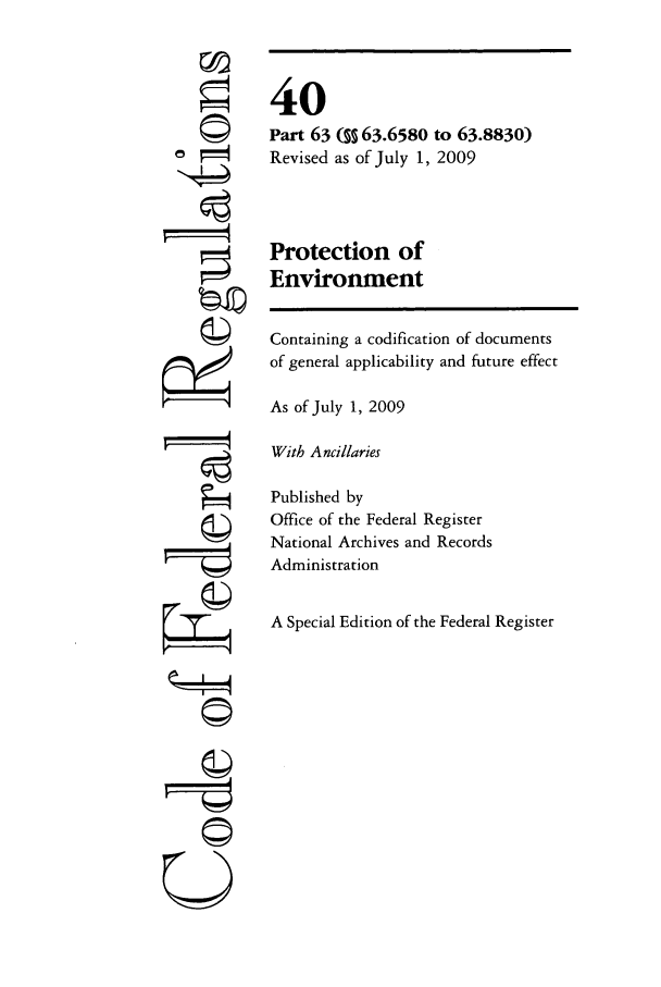 handle is hein.cfr/cfr2009151 and id is 1 raw text is: 



   ©










'4









    (II




  U


40
Part 63 ( 63.6580 to 63.8830)
Revised as of July 1, 2009



Protection of
Environment

Containing a codification of documents
of general applicability and future effect

As of July 1, 2009

With Ancillaries

Published by
Office of the Federal Register
National Archives and Records
Administration

A Special Edition of the Federal Register


