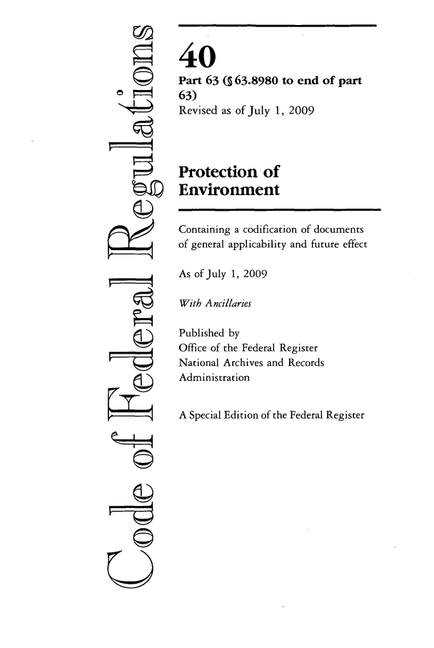 handle is hein.cfr/cfr2009152 and id is 1 raw text is: 







r i


40
Part 63 (s 63.8980 to end of part
63)
Revised as of July 1, 2009



Protection of
Environment

Containing a codification of documents
of general applicability and future effect

As of July 1, 2009

With Ancillaries

Published by
Office of the Federal Register
National Archives and Records
Administration

A Special Edition of the Federal Register


©~I





U



