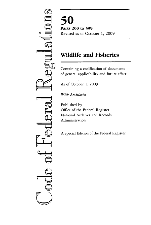 handle is hein.cfr/cfr2009222 and id is 1 raw text is: ril
©I
- tI

50
Parts 200 to 599
Revised as of October 1, 2009
Wildlife and Fisheries
Containing a codification of documents
of general applicability and future effect
As of October 1, 2009
With Ancillaries
Published by
Office of the Federal Register
National Archives and Records
Administration
A Special Edition of the Federal Register


