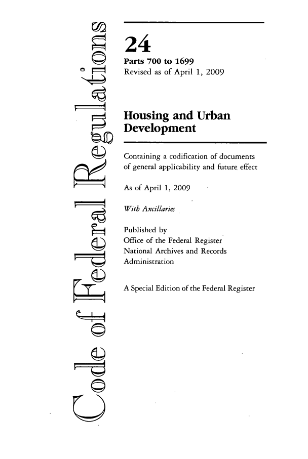 handle is hein.cfr/cfr2009225 and id is 1 raw text is: ©I

24
Parts 700 to 1699
Revised as of April 1, 2009
Housing and Urban
Development
Containing a codification of documents
of general applicability and future effect
As of April 1, 2009
With Ancillaries
Published by
Office of the Federal Register
National Archives and Records
Administration
A Special Edition of the Federal Register

U


