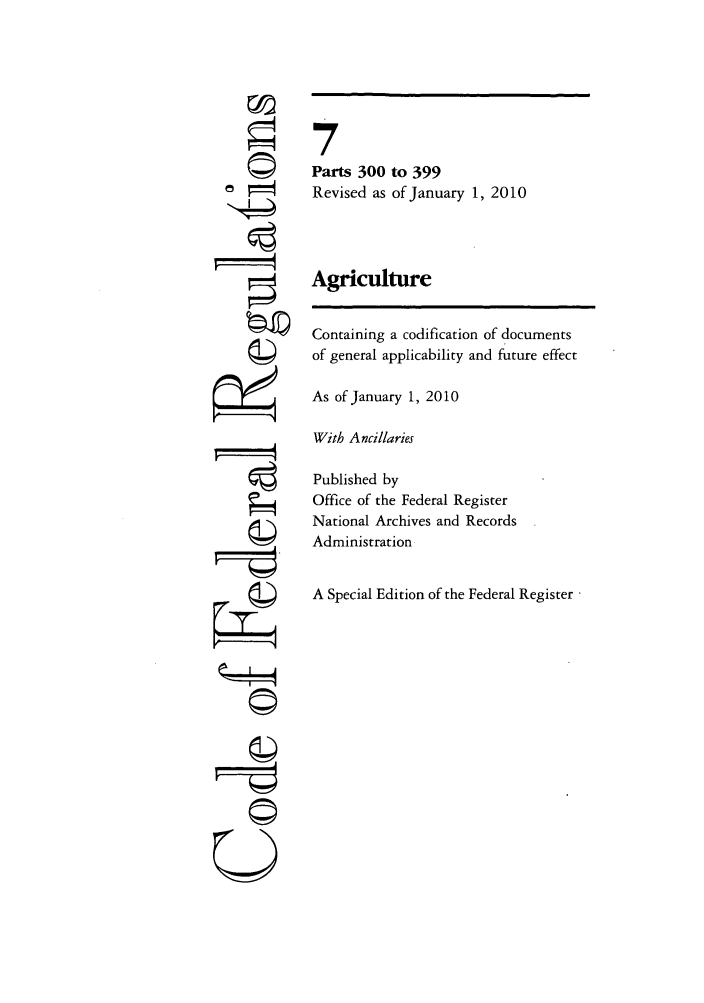 handle is hein.cfr/cfr2010012 and id is 1 raw text is: A
r4
gII
U

7
Parts 300 to 399
Revised as of January 1, 2010
Agriculture
Containing a codification of documents
of general applicability and future effect
As of January 1, 2010
With Ancillaries
Published by
Office of the Federal Register
National Archives and Records
Administration
A Special Edition of the Federal Register


