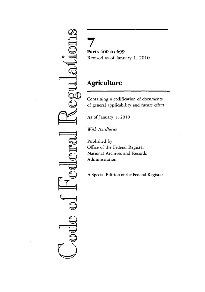handle is hein.cfr/cfr2010013 and id is 1 raw text is: 0
4
U I

7
Parts 400 to 699
Revised as of January 1, 2010
Agriculture
Containing a codification of documents
of general applicability and future effect
As of January 1, 2010
With Ancillaries
Published by
Office of the Federal Register
National Archives and Records-
Administration
A Special Edition of the Federal Register


