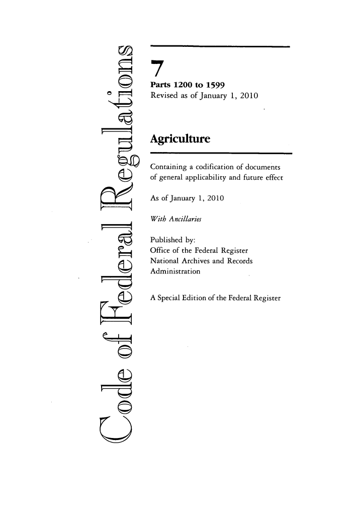 handle is hein.cfr/cfr2010017 and id is 1 raw text is: 4=
ri

7
Parts 1200 to 1599
Revised as of January 1, 2010
Agriculture
Containing a codification of documents
of general applicability and future effect
As of January 1, 2010
With Ancillaries
Published by:
Office of the Federal Register
National Archives and Records
Administration
A Special Edition of the Federal Register

©i


