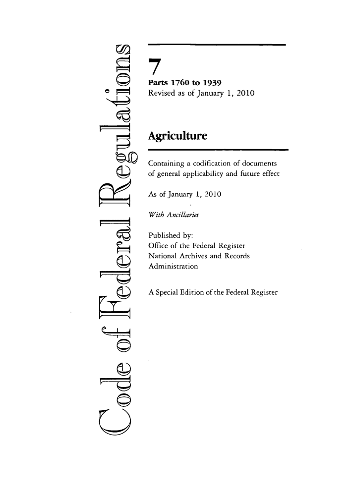 handle is hein.cfr/cfr2010019 and id is 1 raw text is: -i4
U
0©

7
Parts 1760 to 1939
Revised as of January 1, 2010
Agriculture
Containing a codification of documents
of general applicability and future effect
As of January 1, 2010
With Ancillaries
Published by:
Office of the Federal Register
National Archives and Records
Administration
A Special Edition of the Federal Register



