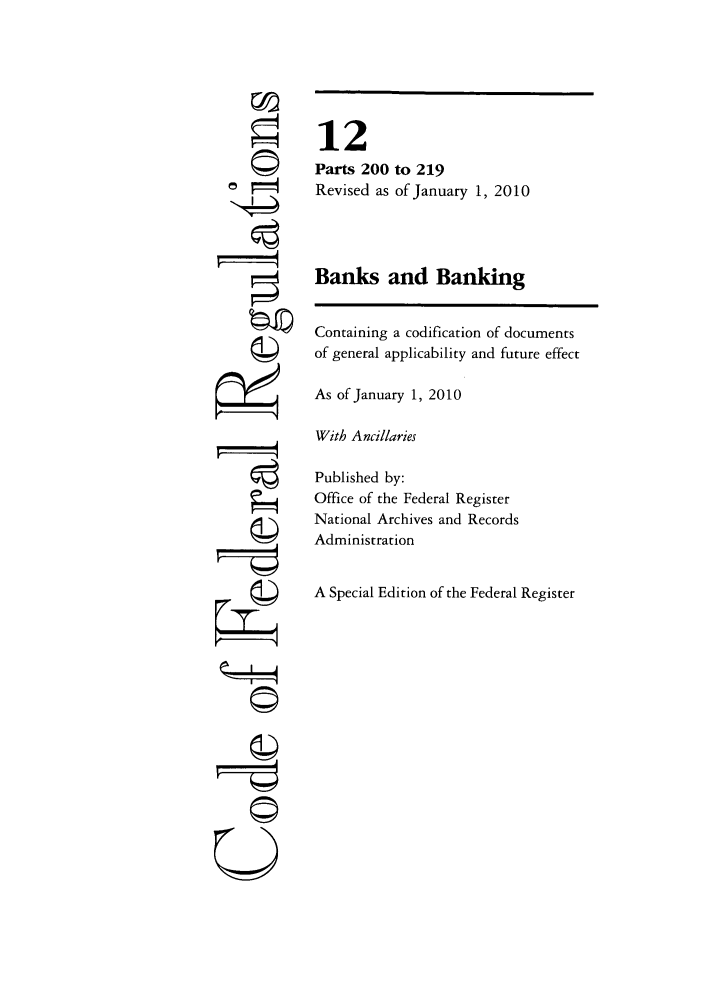 handle is hein.cfr/cfr2010032 and id is 1 raw text is: 777
7=
U

12
Parts 200 to 219
Revised as of January 1, 2010
Banks and Banking
Containing a codification of documents
of general applicability and future effect
As of January 1, 2010
With Ancillaries
Published by:
Office of the Federal Register
National Archives and Records
Administration
A Special Edition of the Federal Register


