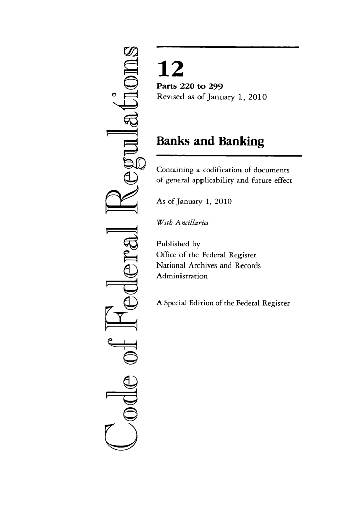 handle is hein.cfr/cfr2010033 and id is 1 raw text is: ©4
r4

12
Parts 220 to 299
Revised as of January 1, 2010
Banks and Banking
Containing a codification of documents
of general applicability and future effect
As of January 1, 2010
With Ancillaries
Published by
Office of the Federal Register
National Archives and Records
Administration
A Special Edition of the Federal Register

©


