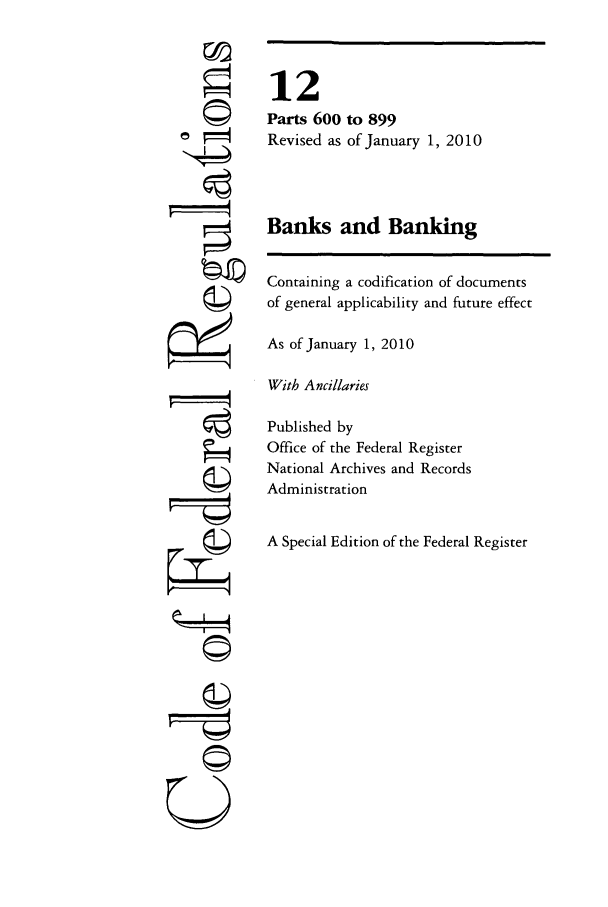 handle is hein.cfr/cfr2010036 and id is 1 raw text is: tI4
U

12
Parts 600 to 899
Revised as of January 1, 2010
Banks and Banking
Containing a codification of documents
of general applicability and future effect
As of January 1, 2010
With Ancillaries
Published by
Office of the Federal Register
National Archives and Records
Administration
A Special Edition of the Federal Register



