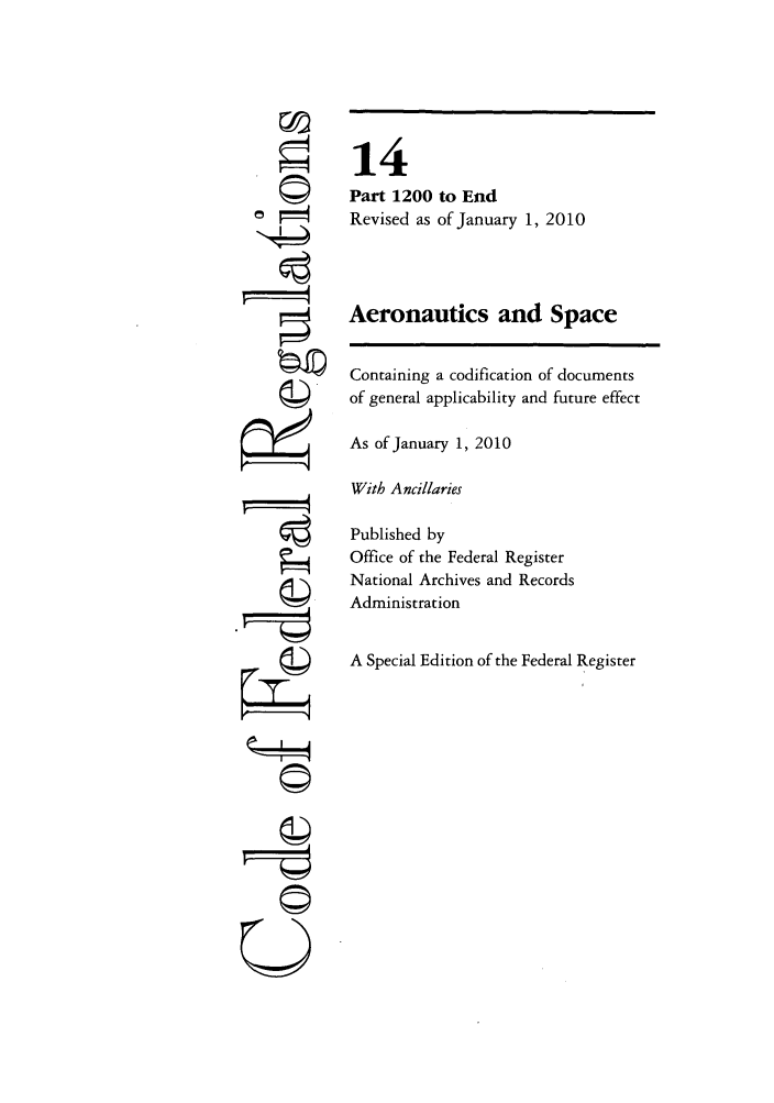 handle is hein.cfr/cfr2010043 and id is 1 raw text is: U

14
Part 1200 to End
Revised as of January 1, 2010
Aeronautics and Space
Containing a codification of documents
of general applicability and future effect
As of January 1, 2010
With Ancillaries
Published by
Office of the Federal Register
National Archives and Records
Administration
A Special Edition of the Federal Register


