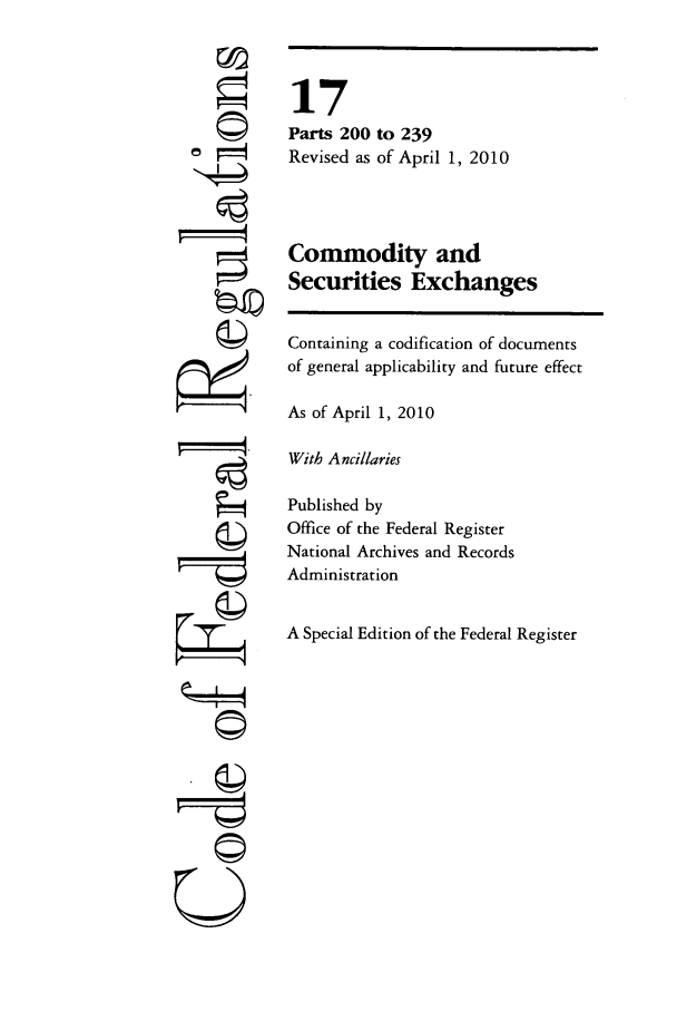 handle is hein.cfr/cfr2010050 and id is 1 raw text is: a©=

CII

17
Parts 200 to 239
Revised as of April 1, 2010
Commodity and
Securities Exchanges
Containing a codification of documents
of general applicability and future effect
As of April 1, 2010
With Ancillaries
Published by
Office of the Federal Register
National Archives and Records
Administration
A Special Edition of the Federal Register


