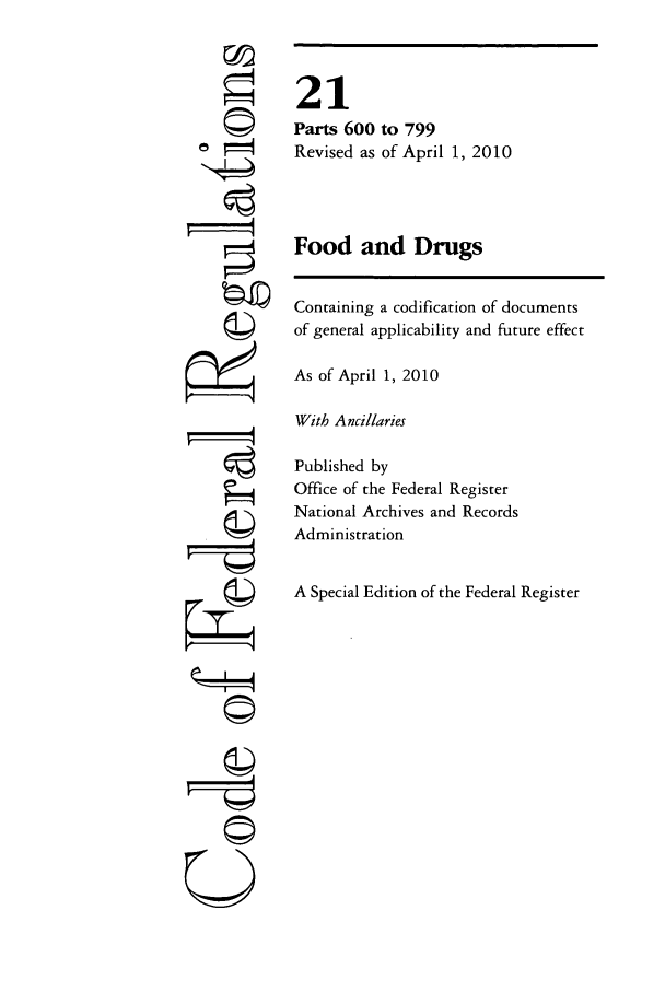 handle is hein.cfr/cfr2010066 and id is 1 raw text is: cl
F==-
U

21
Parts 600 to 799
Revised as of April 1, 2010
Food and Drugs
Containing a codification of documents
of general applicability and future effect
As of April 1, 2010
With Ancillaries
Published by
Office of the Federal Register
National Archives and Records
Administration
A Special Edition of the Federal Register



