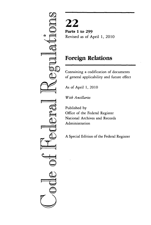 handle is hein.cfr/cfr2010069 and id is 1 raw text is: ©
©

With Ancillaries

Published by
Office of the Federal Register
National Archives and Records
Administration
A Special Edition of the Federal Register

U

22
Parts 1 to 299
Revised as of April 1, 2010
Foreign Relations
Containing a codification of documents
of general applicability and future effect
As of April 1, 2010


