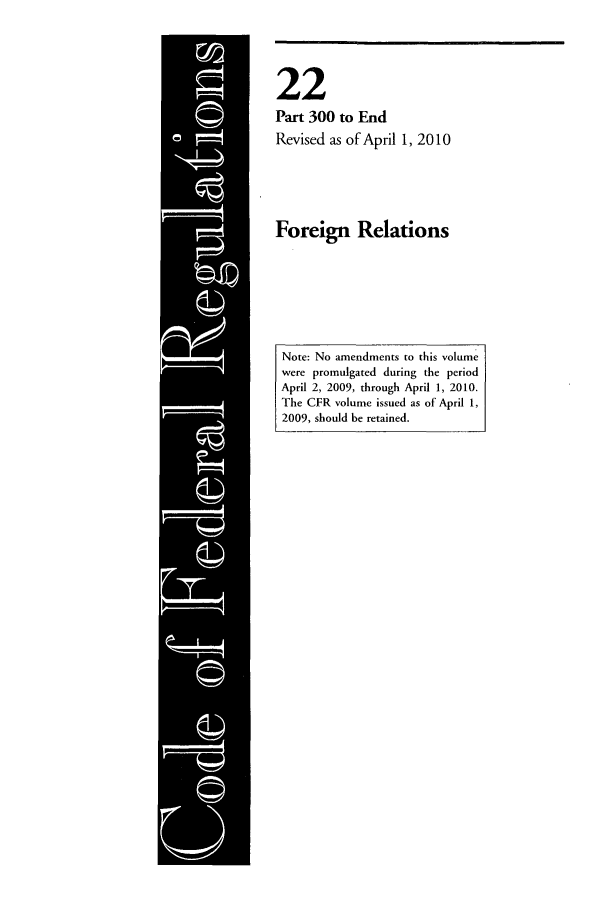 handle is hein.cfr/cfr2010070 and id is 1 raw text is: 22
Part 300 to End
Revised as of April 1, 2010

Foreign Relations

Note: No amendments to this volume
were promulgated during the period
April 2, 2009, through April 1, 2010.
The CFR volume issued as of April 1,
2009, should be retained.


