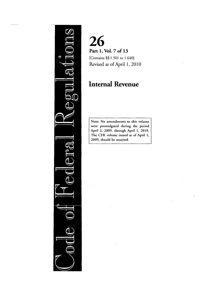 handle is hein.cfr/cfr2010086 and id is 1 raw text is: 26
Part 1, Vol. 7 of 13
[Contains §§ 1.501 to 1.640]
Revised as of April 1, 2010
Internal Revenue

Note: No amendments to this volume
were promulgated during the period
April 2, 2009, through April 1, 2010.
The CFR volume issued as of April 1,
2009, should be retained.


