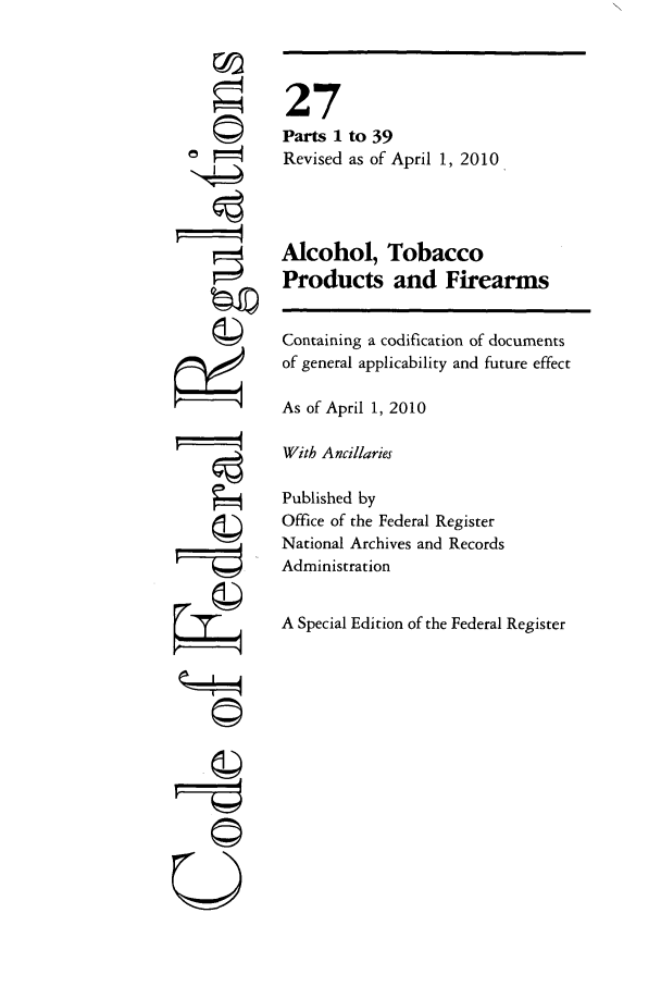 handle is hein.cfr/cfr2010099 and id is 1 raw text is: 6
'4
'4
 --I ----
U

27
Parts 1 to 39
Revised as of April 1, 2010
Alcohol, Tobacco
Products and Firearms
Containing a codification of documents
of general applicability and future effect
As of April 1, 2010
With Ancillaries
Published by
Office of the Federal Register
National Archives and Records
Administration
A Special Edition of the Federal Register


