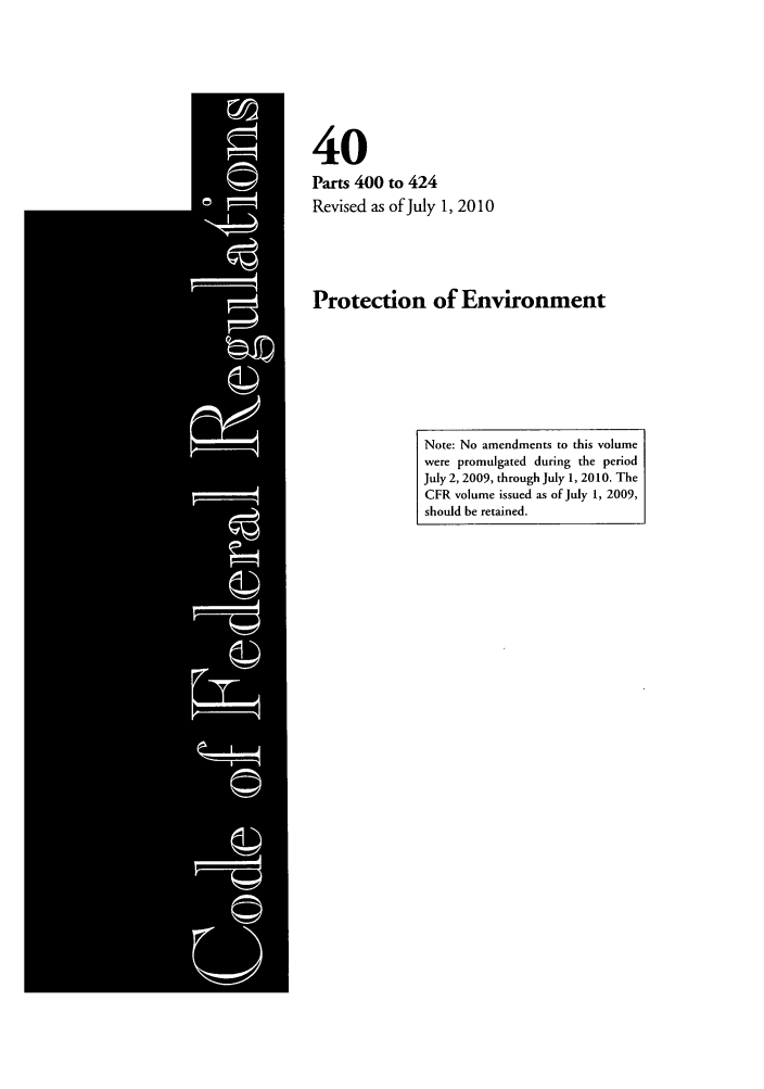 handle is hein.cfr/cfr2010166 and id is 1 raw text is: 40
Parts 400 to 424
Revised as of July 1, 2010
Protection of Environment

Note: No amendments to this volume
were promulgated during the period
July 2, 2009, through July 1, 2010. The
CFR volume issued as of July 1, 2009,
should be retained.


