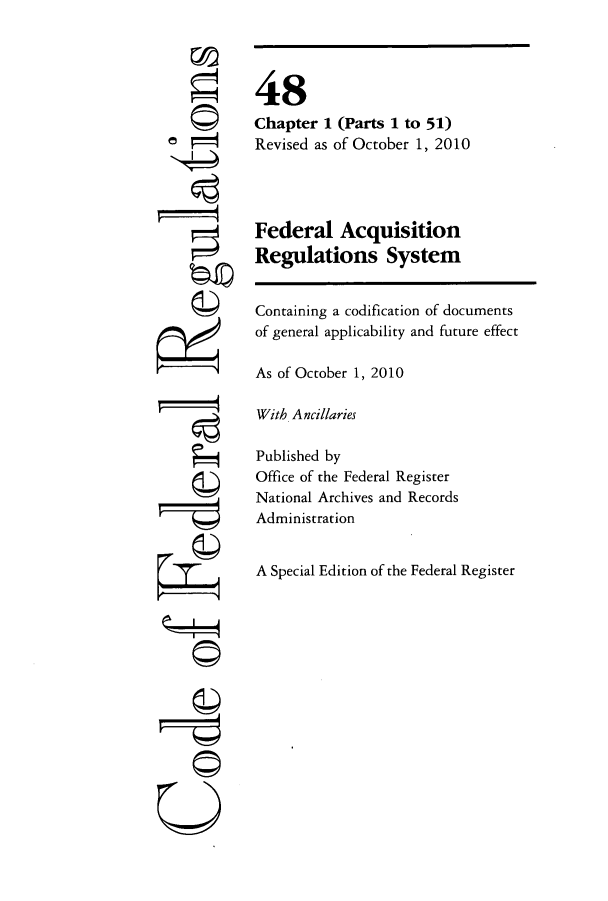 handle is hein.cfr/cfr2010201 and id is 1 raw text is: rfA
U

48
Chapter 1 (Parts 1 to 51)
Revised as of October 1, 2010
Federal Acquisition
Regulations System
Containing a codification of documents
of general applicability and future effect
As of October 1, 2010
With Ancillaries
Published by
Office of the Federal Register
National Archives and Records
Administration
A Special Edition of the Federal Register


