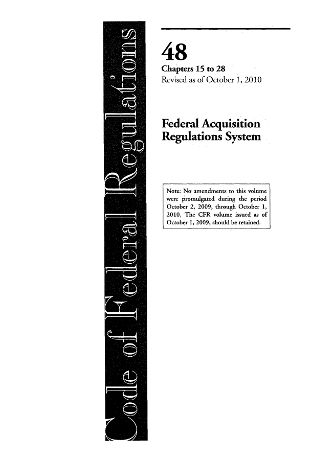 handle is hein.cfr/cfr2010206 and id is 1 raw text is: 48
Chapters 15 to 28
Revised as of October 1, 2010

Federal Acquisition
Regulations System

Note: No amendments to this volume
were promulgated during the period
October 2, 2009, through October 1,
2010. The CFR volume issued as of
October 1, 2009, should be retained.


