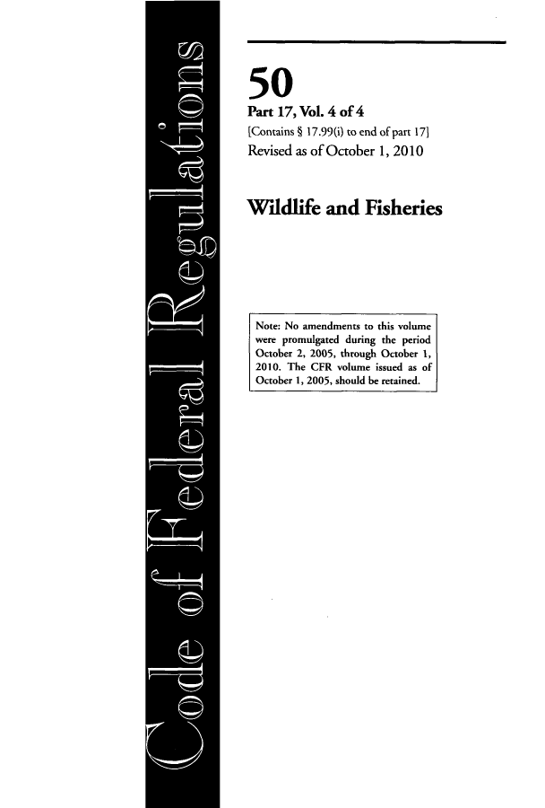 handle is hein.cfr/cfr2010220 and id is 1 raw text is: 50
Part 17, Vol. 4 of 4
[Contains § 17.99(i) to end of part 171
Revised as of October 1, 2010
Wildlife and Fisheries
Note: No amendments to this volume
were promulgated during the period
October 2, 2005, through October 1,
2010. The CFR volume issued as of
October 1, 2005, should be retained.


