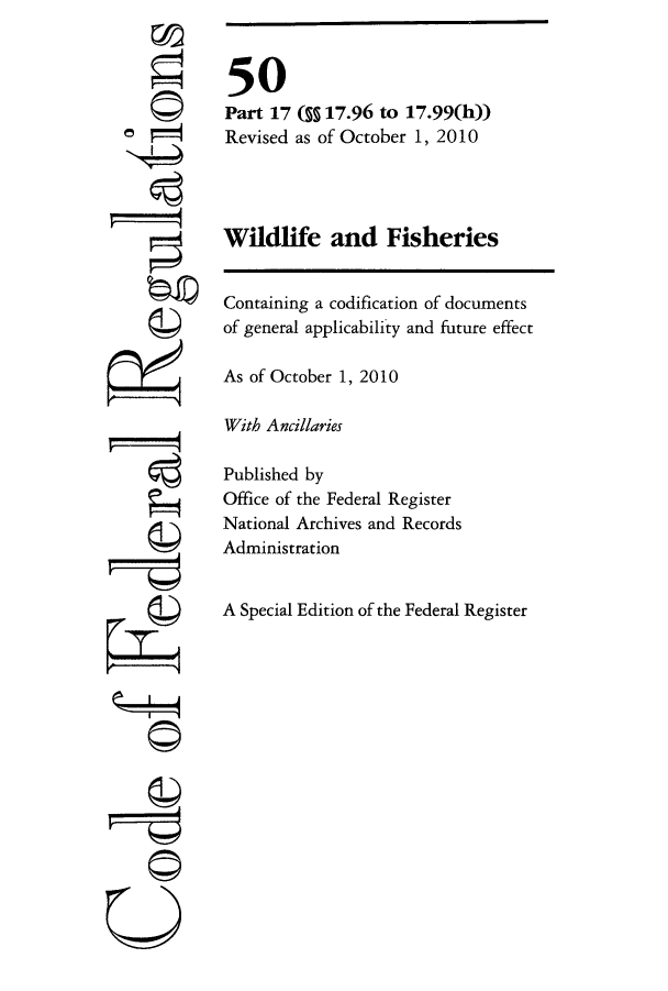 handle is hein.cfr/cfr2010221 and id is 1 raw text is: e'

50
Part 17 (§ 17.96 to 17.99(h))
Revised as of October 1, 2010
Wildlife and Fisheries
Containing a codification of documents
of general applicability and future effect
As of October 1, 2010
With Ancillaries
Published by
Office of the Federal Register
National Archives and Records
Administration
A Special Edition of the Federal Register

U


